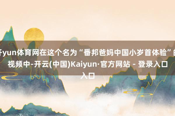 开yun体育网在这个名为“番邦爸妈中国小岁首体验”的视频中-开云(中国)Kaiyun·官方网站 - 登录入口