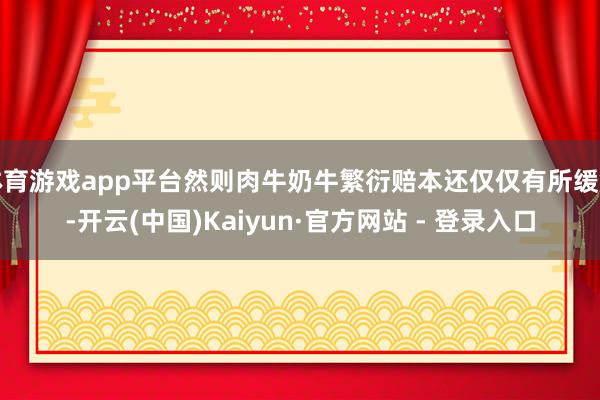 体育游戏app平台然则肉牛奶牛繁衍赔本还仅仅有所缓解-开云(中国)Kaiyun·官方网站 - 登录入口