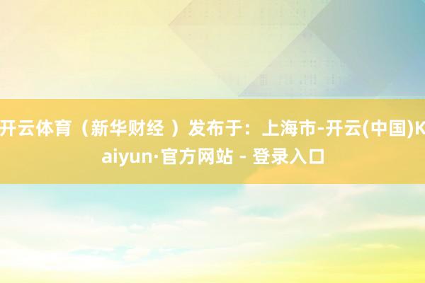 开云体育（新华财经 ）发布于：上海市-开云(中国)Kaiyun·官方网站 - 登录入口