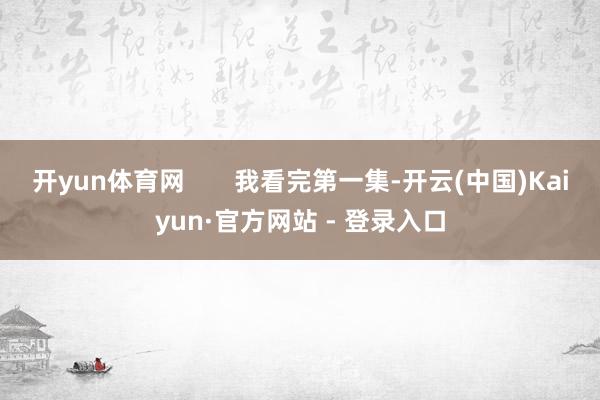 开yun体育网       我看完第一集-开云(中国)Kaiyun·官方网站 - 登录入口