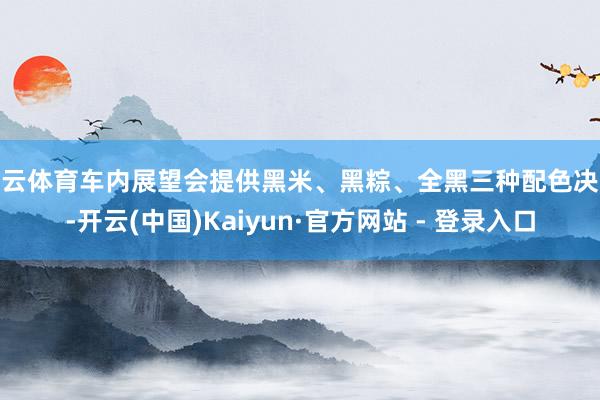开云体育车内展望会提供黑米、黑粽、全黑三种配色决议-开云(中国)Kaiyun·官方网站 - 登录入口