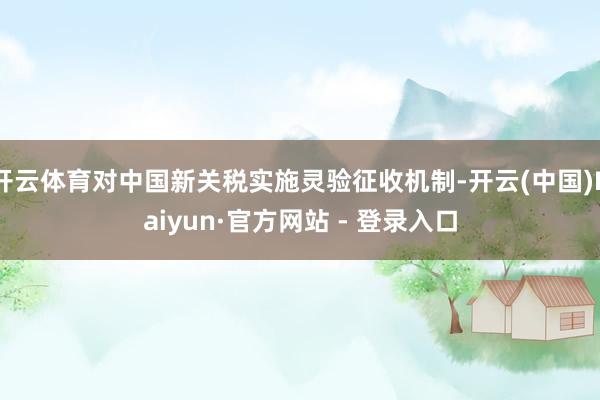 开云体育对中国新关税实施灵验征收机制-开云(中国)Kaiyun·官方网站 - 登录入口