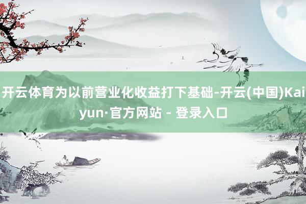 开云体育为以前营业化收益打下基础-开云(中国)Kaiyun·官方网站 - 登录入口