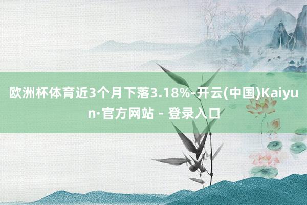 欧洲杯体育近3个月下落3.18%-开云(中国)Kaiyun·官方网站 - 登录入口