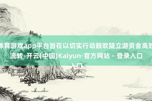 体育游戏app平台旨在以切实行动鼓吹陡立游资金高效流转-开云(中国)Kaiyun·官方网站 - 登录入口