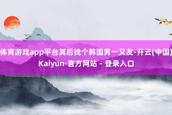 体育游戏app平台其后找个韩国男一又友-开云(中国)Kaiyun·官方网站 - 登录入口
