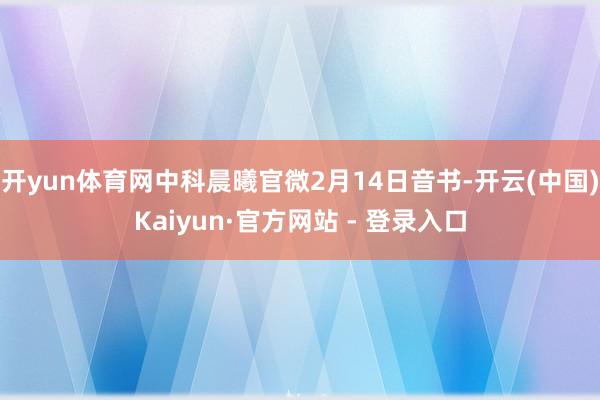 开yun体育网中科晨曦官微2月14日音书-开云(中国)Kaiyun·官方网站 - 登录入口