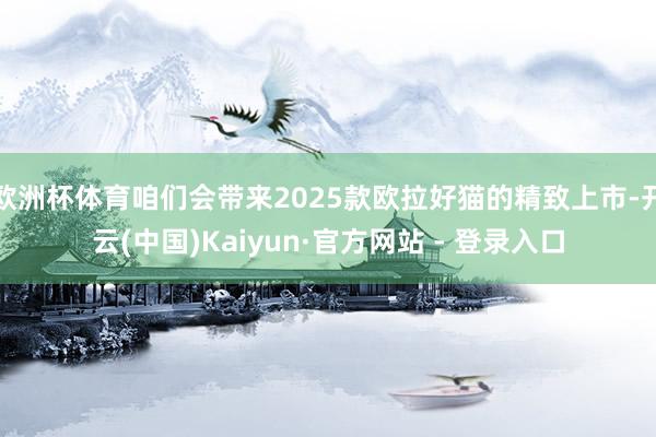 欧洲杯体育咱们会带来2025款欧拉好猫的精致上市-开云(中国)Kaiyun·官方网站 - 登录入口