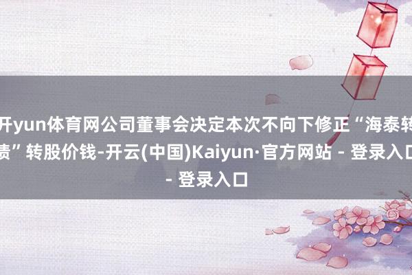 开yun体育网公司董事会决定本次不向下修正“海泰转债”转股价钱-开云(中国)Kaiyun·官方网站 - 登录入口