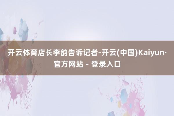 开云体育　　店长李韵告诉记者-开云(中国)Kaiyun·官方网站 - 登录入口