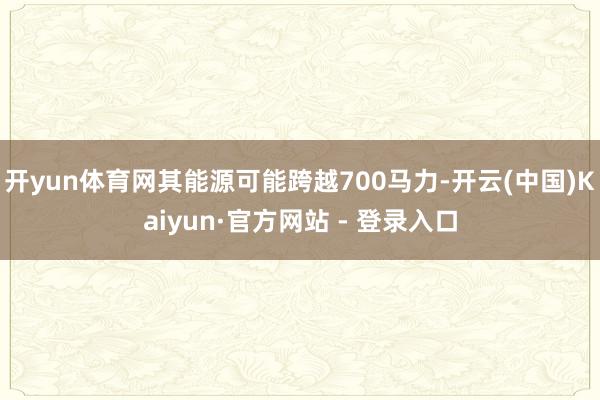 开yun体育网其能源可能跨越700马力-开云(中国)Kaiyun·官方网站 - 登录入口