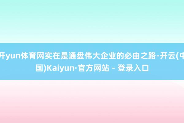 开yun体育网实在是通盘伟大企业的必由之路-开云(中国)Kaiyun·官方网站 - 登录入口