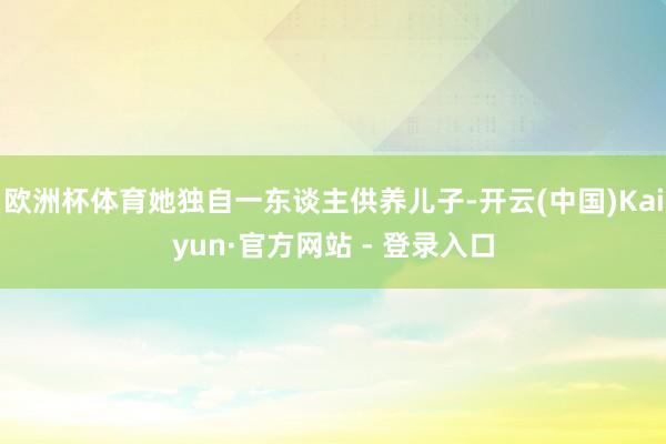 欧洲杯体育她独自一东谈主供养儿子-开云(中国)Kaiyun·官方网站 - 登录入口