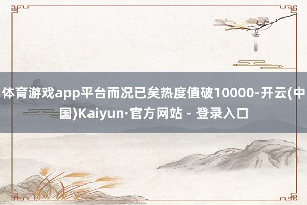 体育游戏app平台而况已矣热度值破10000-开云(中国)Kaiyun·官方网站 - 登录入口
