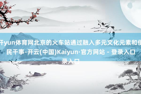 开yun体育网北京的火车站通过融入多元文化元素和便民干事-开云(中国)Kaiyun·官方网站 - 登录入口