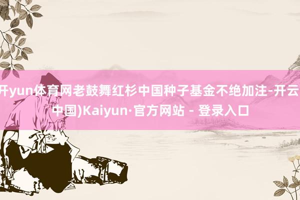 开yun体育网老鼓舞红杉中国种子基金不绝加注-开云(中国)Kaiyun·官方网站 - 登录入口