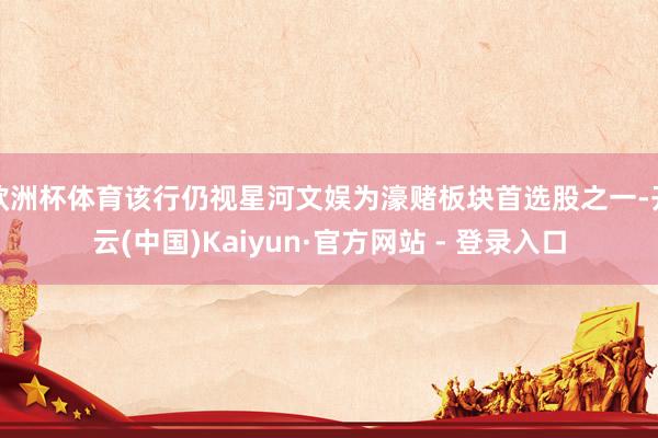 欧洲杯体育该行仍视星河文娱为濠赌板块首选股之一-开云(中国)Kaiyun·官方网站 - 登录入口