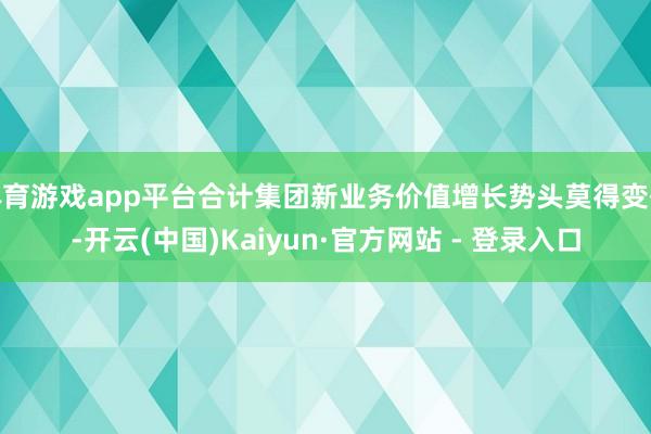 体育游戏app平台合计集团新业务价值增长势头莫得变化-开云(中国)Kaiyun·官方网站 - 登录入口