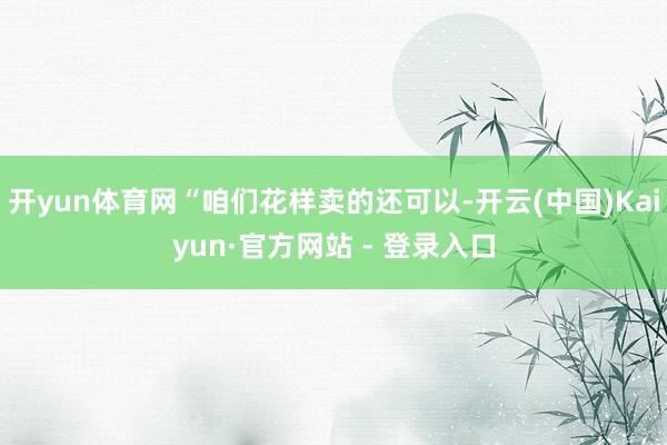 开yun体育网“咱们花样卖的还可以-开云(中国)Kaiyun·官方网站 - 登录入口