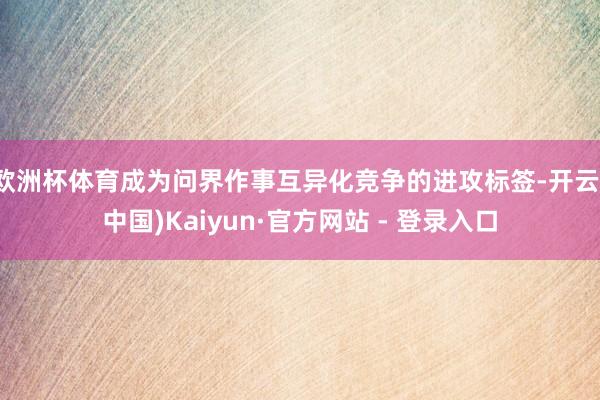 欧洲杯体育成为问界作事互异化竞争的进攻标签-开云(中国)Kaiyun·官方网站 - 登录入口