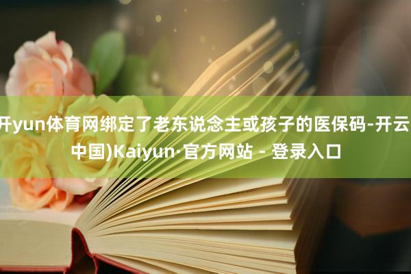 开yun体育网绑定了老东说念主或孩子的医保码-开云(中国)Kaiyun·官方网站 - 登录入口