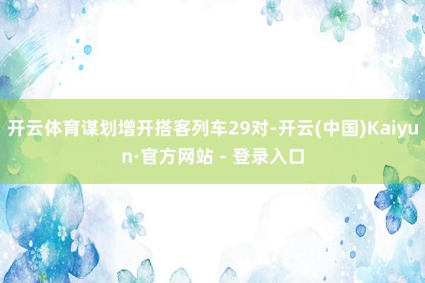 开云体育谋划增开搭客列车29对-开云(中国)Kaiyun·官方网站 - 登录入口