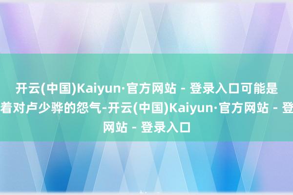 开云(中国)Kaiyun·官方网站 - 登录入口可能是心中有着对卢少骅的怨气-开云(中国)Kaiyun·官方网站 - 登录入口