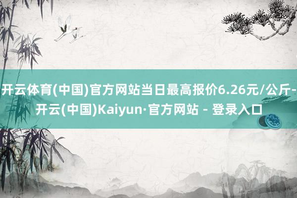 开云体育(中国)官方网站当日最高报价6.26元/公斤-开云(中国)Kaiyun·官方网站 - 登录入口