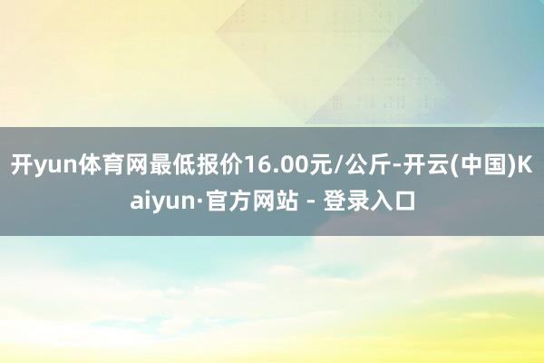 开yun体育网最低报价16.00元/公斤-开云(中国)Kaiyun·官方网站 - 登录入口