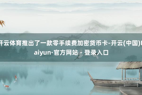 开云体育推出了一款零手续费加密货币卡-开云(中国)Kaiyun·官方网站 - 登录入口