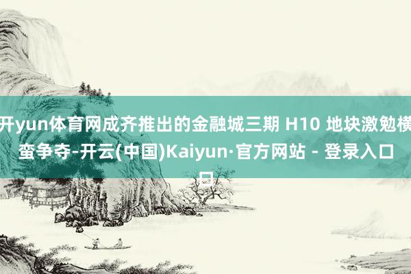 开yun体育网成齐推出的金融城三期 H10 地块激勉横蛮争夺-开云(中国)Kaiyun·官方网站 - 登录入口
