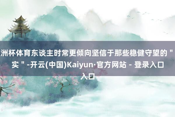 欧洲杯体育东谈主时常更倾向坚信于那些稳健守望的＂事实＂-开云(中国)Kaiyun·官方网站 - 登录入口