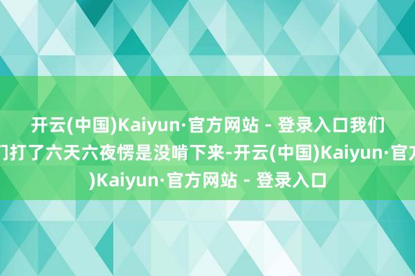开云(中国)Kaiyun·官方网站 - 登录入口我们四个纵队围着他们打了六天六夜愣是没啃下来-开云(中国)Kaiyun·官方网站 - 登录入口