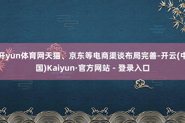 开yun体育网天猫、京东等电商渠谈布局完善-开云(中国)Kaiyun·官方网站 - 登录入口