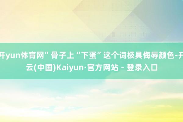 开yun体育网”骨子上“下蛋”这个词极具侮辱颜色-开云(中国)Kaiyun·官方网站 - 登录入口
