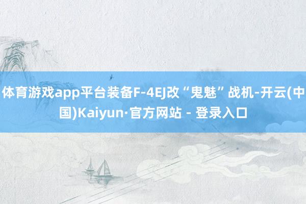 体育游戏app平台装备F-4EJ改“鬼魅”战机-开云(中国)Kaiyun·官方网站 - 登录入口
