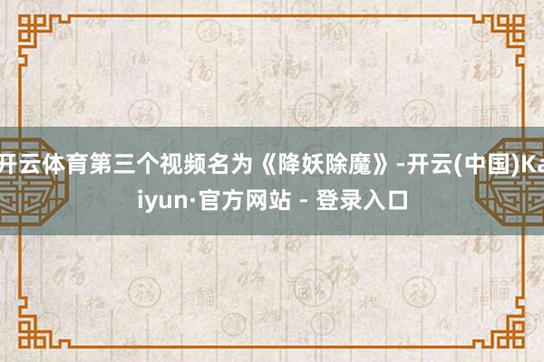 开云体育第三个视频名为《降妖除魔》-开云(中国)Kaiyun·官方网站 - 登录入口