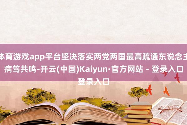 体育游戏app平台坚决落实两党两国最高疏通东说念主病笃共鸣-开云(中国)Kaiyun·官方网站 - 登录入口