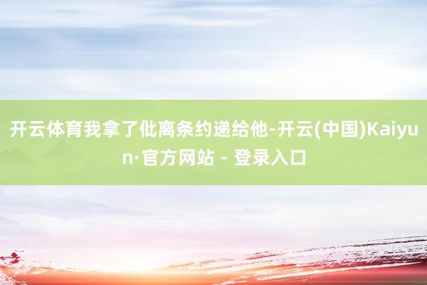 开云体育我拿了仳离条约递给他-开云(中国)Kaiyun·官方网站 - 登录入口