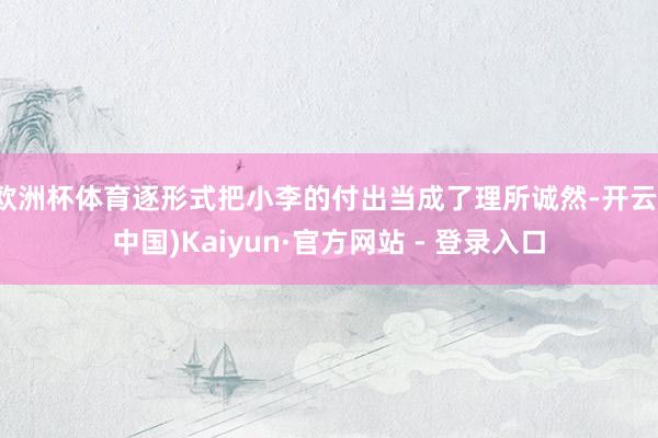 欧洲杯体育逐形式把小李的付出当成了理所诚然-开云(中国)Kaiyun·官方网站 - 登录入口