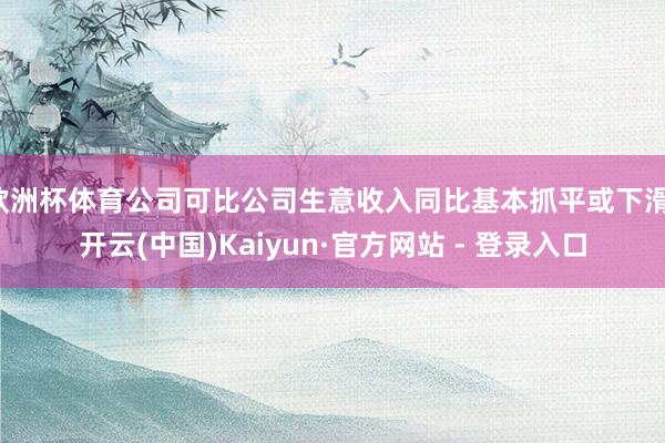 欧洲杯体育公司可比公司生意收入同比基本抓平或下滑-开云(中国)Kaiyun·官方网站 - 登录入口