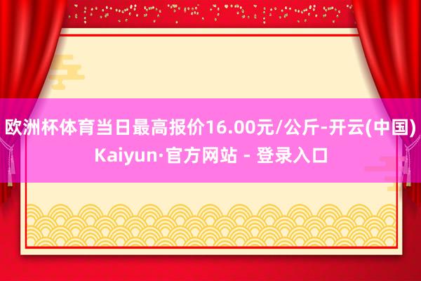 欧洲杯体育当日最高报价16.00元/公斤-开云(中国)Kaiyun·官方网站 - 登录入口