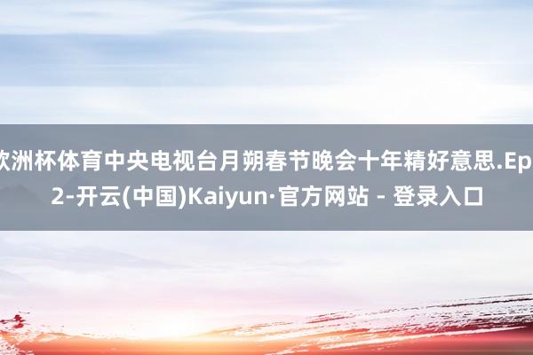 欧洲杯体育中央电视台月朔春节晚会十年精好意思.Ep02-开云(中国)Kaiyun·官方网站 - 登录入口