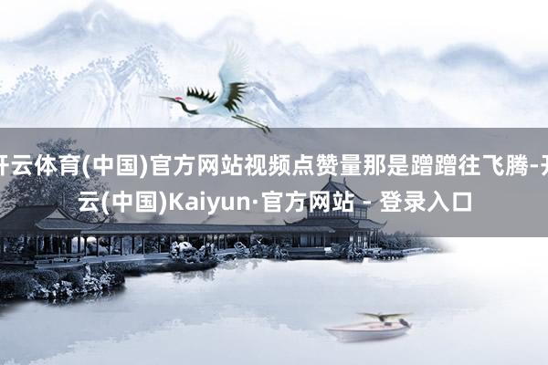 开云体育(中国)官方网站视频点赞量那是蹭蹭往飞腾-开云(中国)Kaiyun·官方网站 - 登录入口