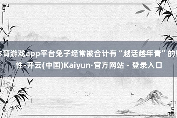 体育游戏app平台兔子经常被合计有“越活越年青”的秉性-开云(中国)Kaiyun·官方网站 - 登录入口