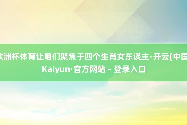 欧洲杯体育让咱们聚焦于四个生肖女东谈主-开云(中国)Kaiyun·官方网站 - 登录入口