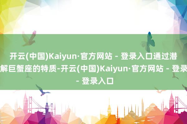 开云(中国)Kaiyun·官方网站 - 登录入口通过潜入了解巨蟹座的特质-开云(中国)Kaiyun·官方网站 - 登录入口