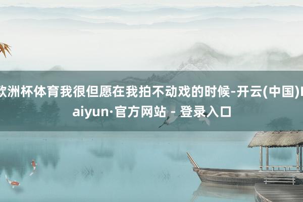 欧洲杯体育我很但愿在我拍不动戏的时候-开云(中国)Kaiyun·官方网站 - 登录入口