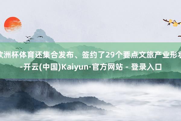 欧洲杯体育还集合发布、签约了29个要点文旅产业形状-开云(中国)Kaiyun·官方网站 - 登录入口