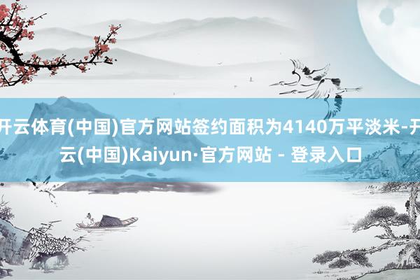 开云体育(中国)官方网站签约面积为4140万平淡米-开云(中国)Kaiyun·官方网站 - 登录入口